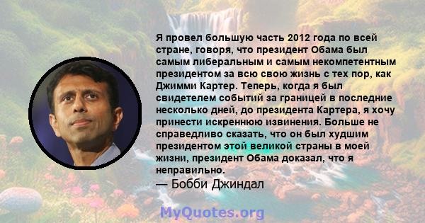 Я провел большую часть 2012 года по всей стране, говоря, что президент Обама был самым либеральным и самым некомпетентным президентом за всю свою жизнь с тех пор, как Джимми Картер. Теперь, когда я был свидетелем