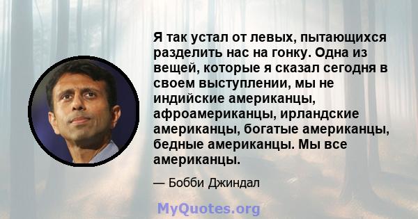 Я так устал от левых, пытающихся разделить нас на гонку. Одна из вещей, которые я сказал сегодня в своем выступлении, мы не индийские американцы, афроамериканцы, ирландские американцы, богатые американцы, бедные