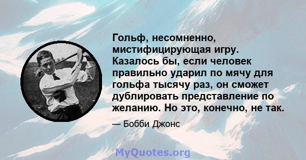 Гольф, несомненно, мистифицирующая игру. Казалось бы, если человек правильно ударил по мячу для гольфа тысячу раз, он сможет дублировать представление по желанию. Но это, конечно, не так.