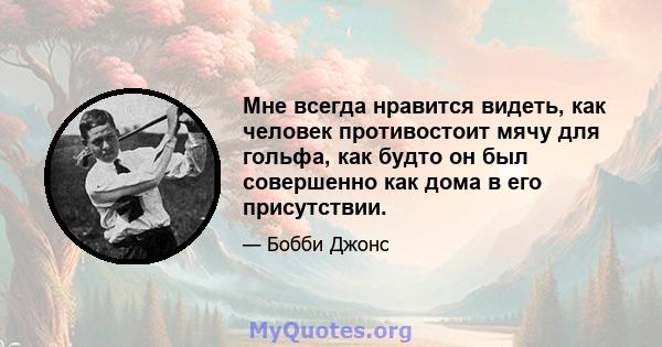 Мне всегда нравится видеть, как человек противостоит мячу для гольфа, как будто он был совершенно как дома в его присутствии.