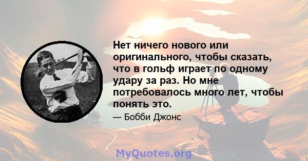 Нет ничего нового или оригинального, чтобы сказать, что в гольф играет по одному удару за раз. Но мне потребовалось много лет, чтобы понять это.