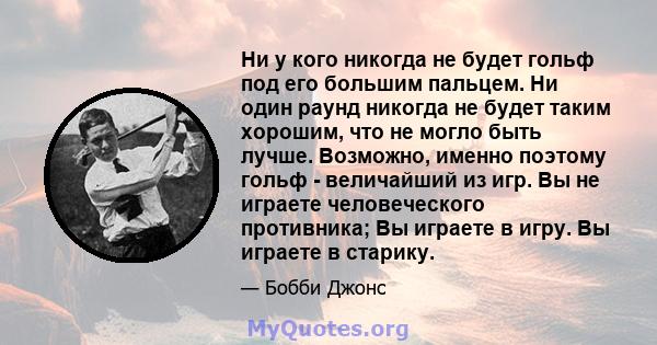 Ни у кого никогда не будет гольф под его большим пальцем. Ни один раунд никогда не будет таким хорошим, что не могло быть лучше. Возможно, именно поэтому гольф - величайший из игр. Вы не играете человеческого