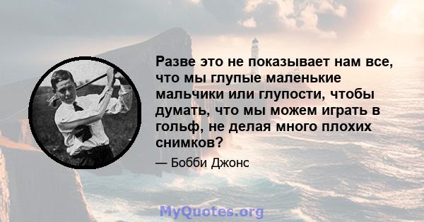 Разве это не показывает нам все, что мы глупые маленькие мальчики или глупости, чтобы думать, что мы можем играть в гольф, не делая много плохих снимков?