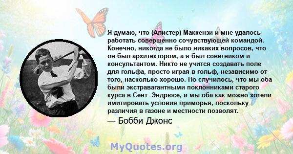 Я думаю, что (Алистер) Маккензи и мне удалось работать совершенно сочувствующей командой. Конечно, никогда не было никаких вопросов, что он был архитектором, а я был советником и консультантом. Никто не учится создавать 