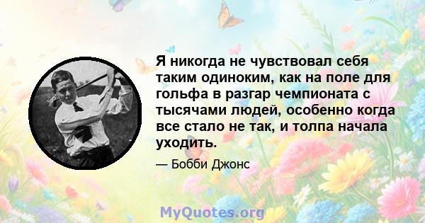 Я никогда не чувствовал себя таким одиноким, как на поле для гольфа в разгар чемпионата с тысячами людей, особенно когда все стало не так, и толпа начала уходить.