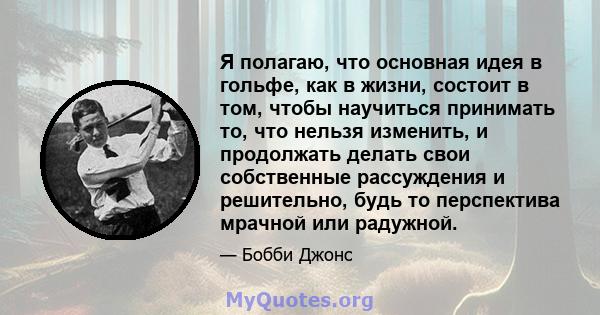 Я полагаю, что основная идея в гольфе, как в жизни, состоит в том, чтобы научиться принимать то, что нельзя изменить, и продолжать делать свои собственные рассуждения и решительно, будь то перспектива мрачной или