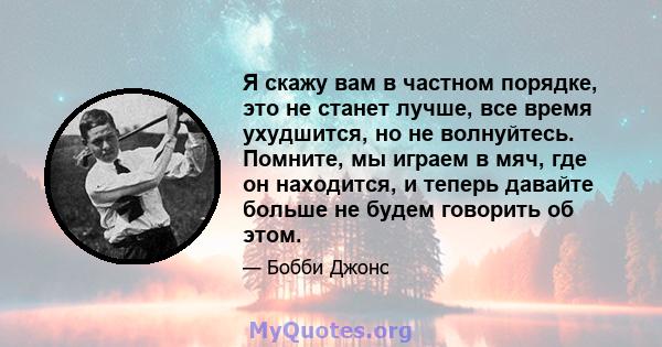 Я скажу вам в частном порядке, это не станет лучше, все время ухудшится, но не волнуйтесь. Помните, мы играем в мяч, где он находится, и теперь давайте больше не будем говорить об этом.