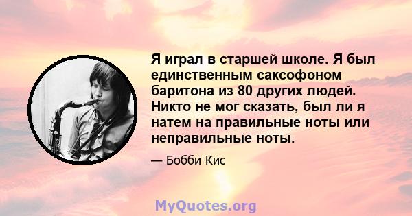 Я играл в старшей школе. Я был единственным саксофоном баритона из 80 других людей. Никто не мог сказать, был ли я натем на правильные ноты или неправильные ноты.