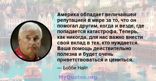 Америка обладает величайшей репутацией в мире за то, что он помогал другим, когда и везде, где попадается катастрофа. Теперь, как никогда, для нас важно внести свой вклад в тех, кто нуждается. Ваша помощь действительно