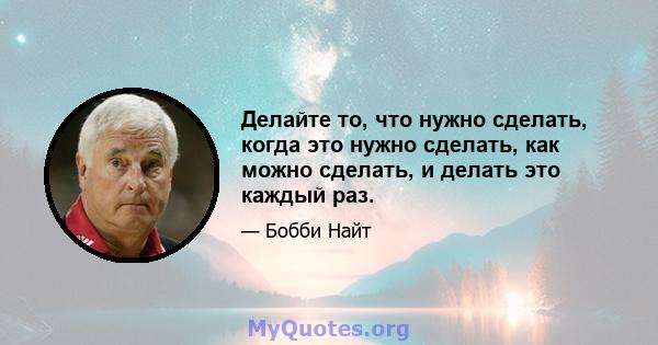 Делайте то, что нужно сделать, когда это нужно сделать, как можно сделать, и делать это каждый раз.