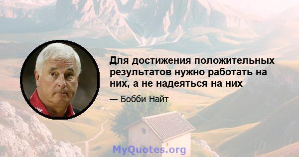 Для достижения положительных результатов нужно работать на них, а не надеяться на них