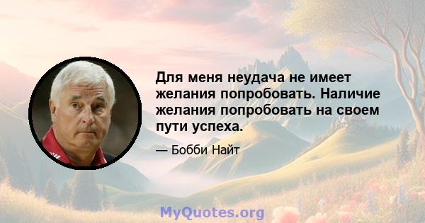 Для меня неудача не имеет желания попробовать. Наличие желания попробовать на своем пути успеха.