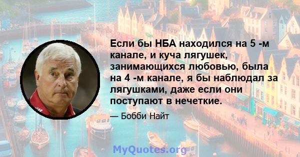 Если бы НБА находился на 5 -м канале, и куча лягушек, занимающихся любовью, была на 4 -м канале, я бы наблюдал за лягушками, даже если они поступают в нечеткие.