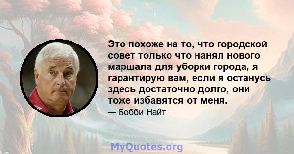 Это похоже на то, что городской совет только что нанял нового маршала для уборки города, я гарантирую вам, если я останусь здесь достаточно долго, они тоже избавятся от меня.