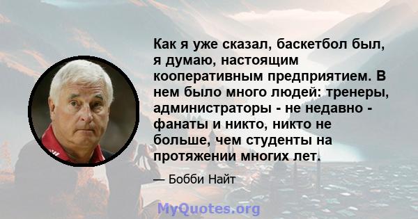 Как я уже сказал, баскетбол был, я думаю, настоящим кооперативным предприятием. В нем было много людей: тренеры, администраторы - не недавно - фанаты и никто, никто не больше, чем студенты на протяжении многих лет.