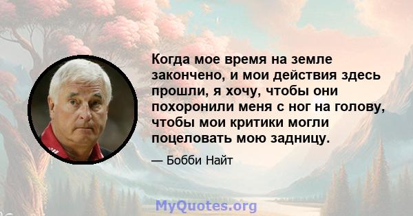 Когда мое время на земле закончено, и мои действия здесь прошли, я хочу, чтобы они похоронили меня с ног на голову, чтобы мои критики могли поцеловать мою задницу.