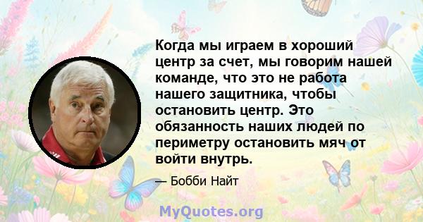 Когда мы играем в хороший центр за счет, мы говорим нашей команде, что это не работа нашего защитника, чтобы остановить центр. Это обязанность наших людей по периметру остановить мяч от войти внутрь.