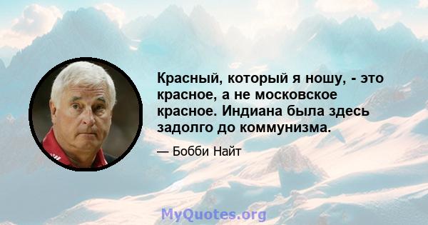 Красный, который я ношу, - это красное, а не московское красное. Индиана была здесь задолго до коммунизма.