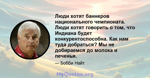 Люди хотят баннеров национального чемпионата. Люди хотят говорить о том, что Индиана будет конкурентоспособна. Как нам туда добраться? Мы не добираемся до молока и печенья.