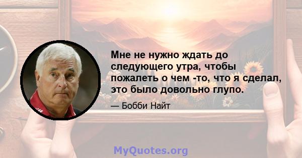 Мне не нужно ждать до следующего утра, чтобы пожалеть о чем -то, что я сделал, это было довольно глупо.