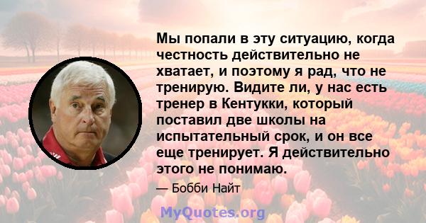 Мы попали в эту ситуацию, когда честность действительно не хватает, и поэтому я рад, что не тренирую. Видите ли, у нас есть тренер в Кентукки, который поставил две школы на испытательный срок, и он все еще тренирует. Я