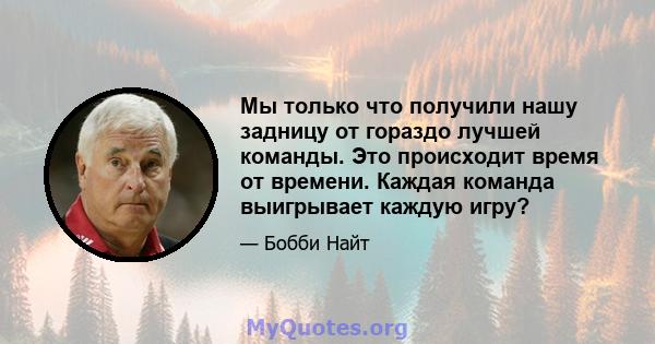 Мы только что получили нашу задницу от гораздо лучшей команды. Это происходит время от времени. Каждая команда выигрывает каждую игру?