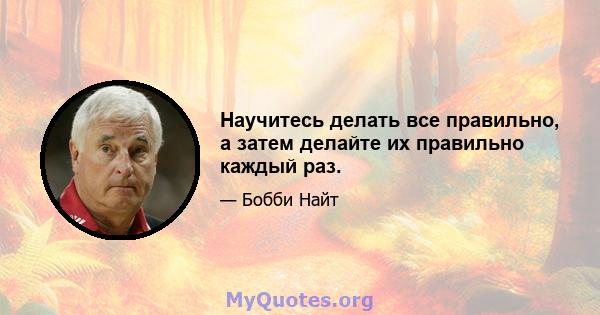 Научитесь делать все правильно, а затем делайте их правильно каждый раз.