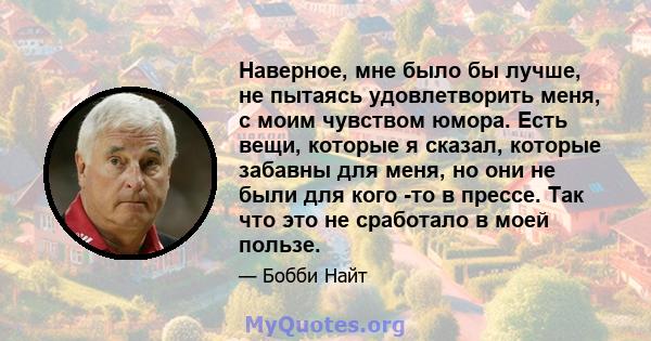 Наверное, мне было бы лучше, не пытаясь удовлетворить меня, с моим чувством юмора. Есть вещи, которые я сказал, которые забавны для меня, но они не были для кого -то в прессе. Так что это не сработало в моей пользе.