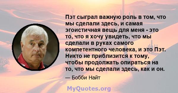 Пэт сыграл важную роль в том, что мы сделали здесь, и самая эгоистичная вещь для меня - это то, что я хочу увидеть, что мы сделали в руках самого компетентного человека, и это Пэт. Никто не приблизится к тому, чтобы