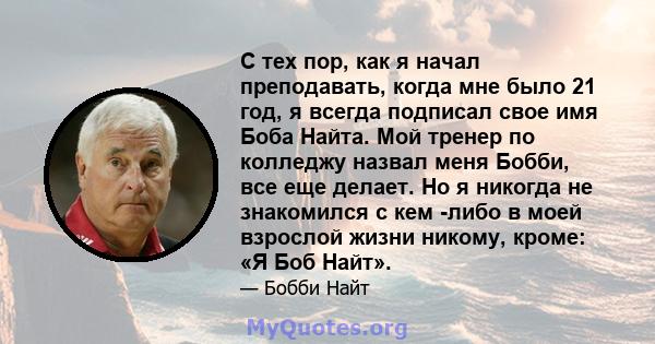 С тех пор, как я начал преподавать, когда мне было 21 год, я всегда подписал свое имя Боба Найта. Мой тренер по колледжу назвал меня Бобби, все еще делает. Но я никогда не знакомился с кем -либо в моей взрослой жизни