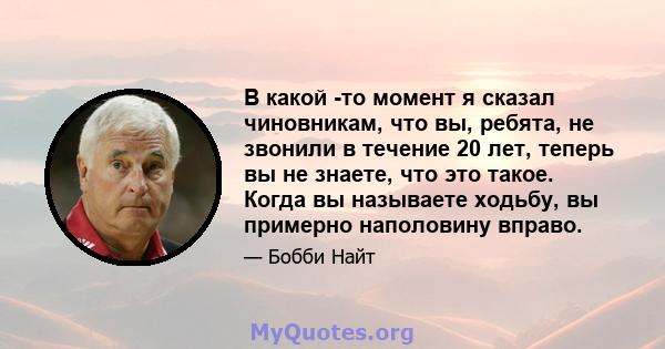 В какой -то момент я сказал чиновникам, что вы, ребята, не звонили в течение 20 лет, теперь вы не знаете, что это такое. Когда вы называете ходьбу, вы примерно наполовину вправо.