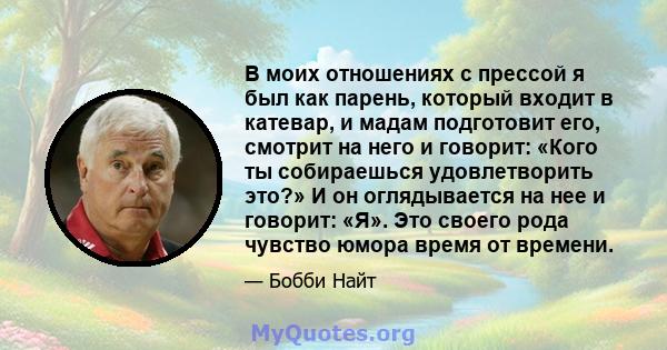 В моих отношениях с прессой я был как парень, который входит в катевар, и мадам подготовит его, смотрит на него и говорит: «Кого ты собираешься удовлетворить это?» И он оглядывается на нее и говорит: «Я». Это своего