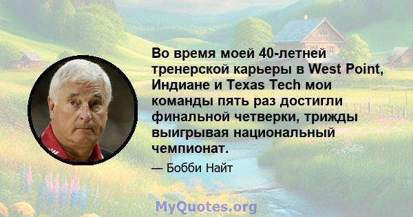 Во время моей 40-летней тренерской карьеры в West Point, Индиане и Texas Tech мои команды пять раз достигли финальной четверки, трижды выигрывая национальный чемпионат.