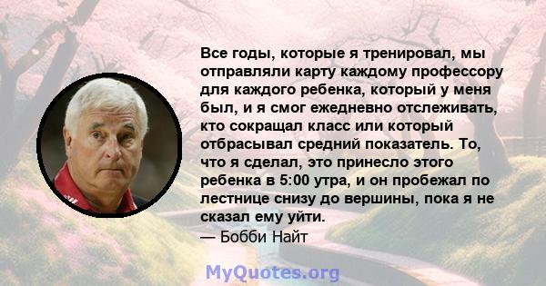 Все годы, которые я тренировал, мы отправляли карту каждому профессору для каждого ребенка, который у меня был, и я смог ежедневно отслеживать, кто сокращал класс или который отбрасывал средний показатель. То, что я