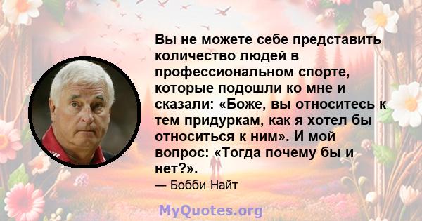 Вы не можете себе представить количество людей в профессиональном спорте, которые подошли ко мне и сказали: «Боже, вы относитесь к тем придуркам, как я хотел бы относиться к ним». И мой вопрос: «Тогда почему бы и нет?».