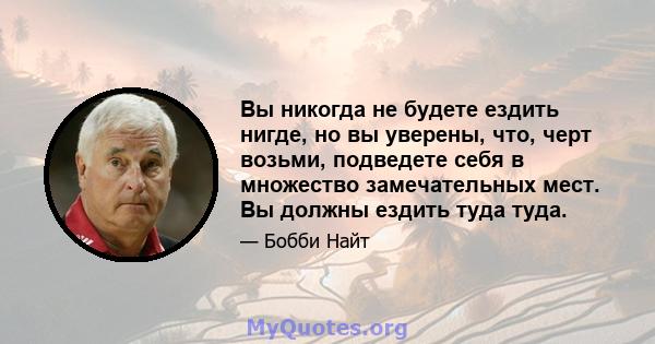 Вы никогда не будете ездить нигде, но вы уверены, что, черт возьми, подведете себя в множество замечательных мест. Вы должны ездить туда туда.