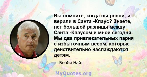 Вы помните, когда вы росли, и верили в Санта -Клаус? Знаете, нет большой разницы между Санта -Клаусом и мной сегодня. Мы два привлекательных парня с избыточным весом, которые действительно наслаждаются детям.