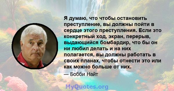 Я думаю, что чтобы остановить преступление, вы должны пойти в сердце этого преступления. Если это конкретный ход, экран, перерыв, выдающийся бомбардир, что бы он ни любил делать и на них полагается, вы должны работать в 