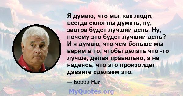 Я думаю, что мы, как люди, всегда склонны думать, ну, завтра будет лучший день. Ну, почему это будет лучший день? И я думаю, что чем больше мы верим в то, чтобы делать что -то лучше, делая правильно, а не надеясь, что