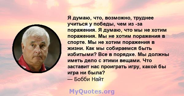 Я думаю, что, возможно, труднее учиться у победы, чем из -за поражения. Я думаю, что мы не хотим поражения. Мы не хотим поражения в спорте. Мы не хотим поражения в жизни. Как мы собираемся быть избитыми? Все в порядке.