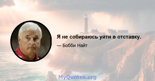 Я не собираюсь уйти в отставку.