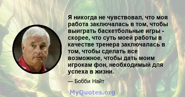 Я никогда не чувствовал, что моя работа заключалась в том, чтобы выиграть баскетбольные игры - скорее, что суть моей работы в качестве тренера заключалась в том, чтобы сделать все возможное, чтобы дать моим игрокам фон, 