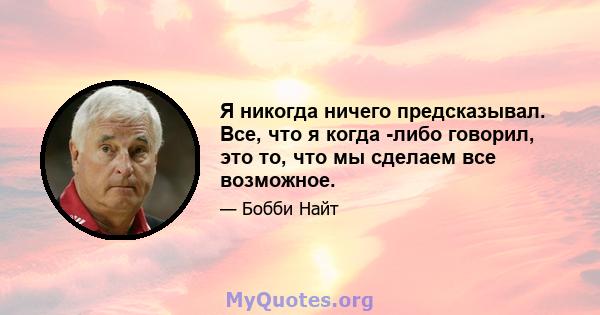 Я никогда ничего предсказывал. Все, что я когда -либо говорил, это то, что мы сделаем все возможное.