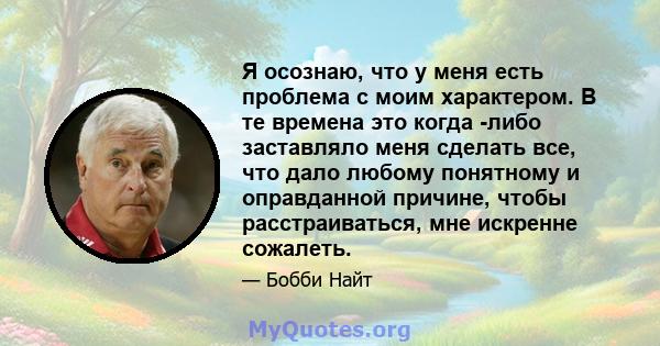 Я осознаю, что у меня есть проблема с моим характером. В те времена это когда -либо заставляло меня сделать все, что дало любому понятному и оправданной причине, чтобы расстраиваться, мне искренне сожалеть.