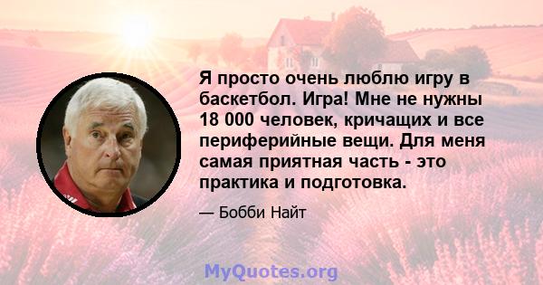 Я просто очень люблю игру в баскетбол. Игра! Мне не нужны 18 000 человек, кричащих и все периферийные вещи. Для меня самая приятная часть - это практика и подготовка.