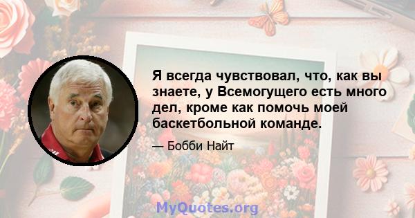 Я всегда чувствовал, что, как вы знаете, у Всемогущего есть много дел, кроме как помочь моей баскетбольной команде.