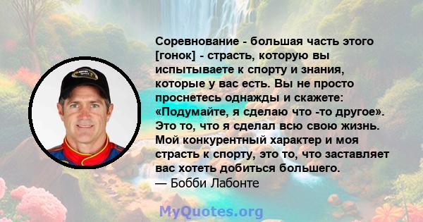 Соревнование - большая часть этого [гонок] - страсть, которую вы испытываете к спорту и знания, которые у вас есть. Вы не просто проснетесь однажды и скажете: «Подумайте, я сделаю что -то другое». Это то, что я сделал