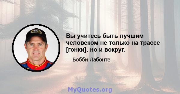 Вы учитесь быть лучшим человеком не только на трассе [гонки], но и вокруг.