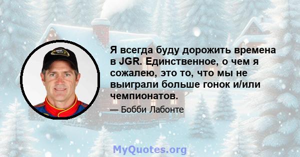 Я всегда буду дорожить времена в JGR. Единственное, о чем я сожалею, это то, что мы не выиграли больше гонок и/или чемпионатов.