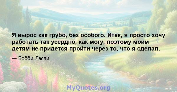 Я вырос как грубо, без особого. Итак, я просто хочу работать так усердно, как могу, поэтому моим детям не придется пройти через то, что я сделал.